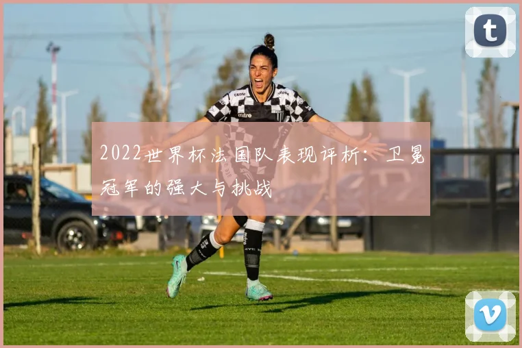 2022世界杯法国队表现评析：卫冕冠军的强大与挑战