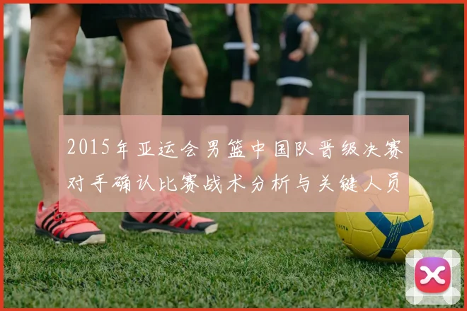 2015年亚运会男篮中国队晋级决赛对手确认比赛战术分析与关键人员影响