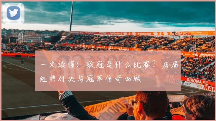 一文读懂：欧冠是什么比赛？历届经典对决与冠军传奇回顾