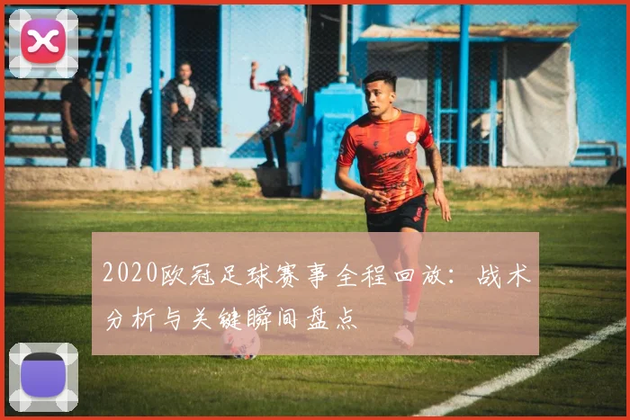 2020欧冠足球赛事全程回放：战术分析与关键瞬间盘点