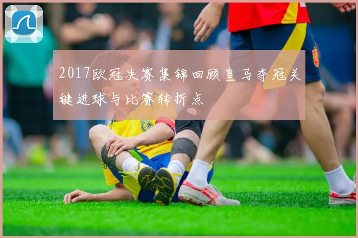 2017欧冠决赛集锦回顾皇马夺冠关键进球与比赛转折点