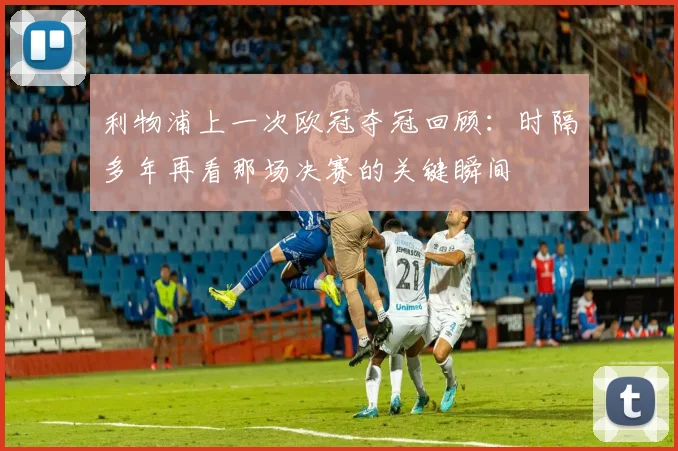 利物浦上一次欧冠夺冠回顾：时隔多年再看那场决赛的关键瞬间