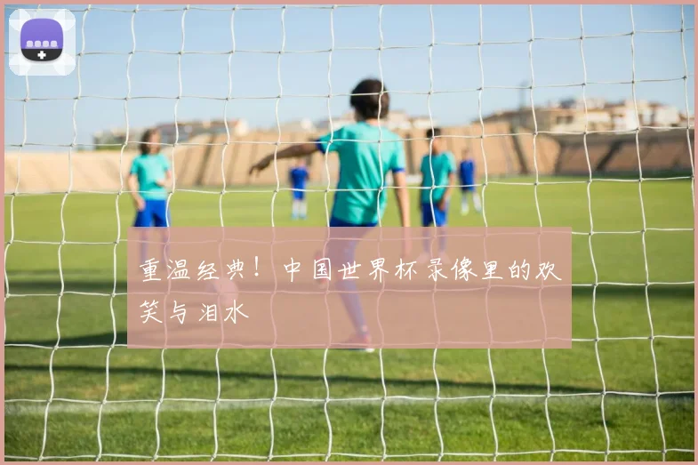 重温经典！中国世界杯录像里的欢笑与泪水