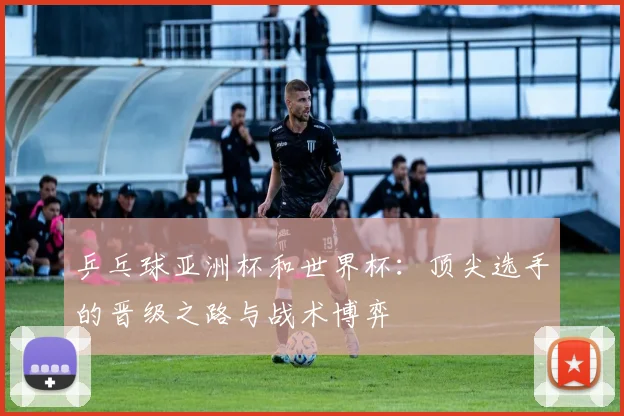 乒乓球亚洲杯和世界杯:顶尖选手的晋级之路与战术博弈