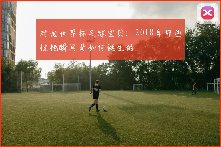 对话世界杯足球宝贝:2018年那些惊艳瞬间是如何诞生的