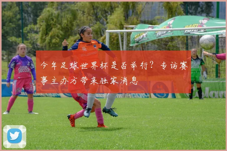 今年足球世界杯是否举行？专访赛事主办方带来独家消息