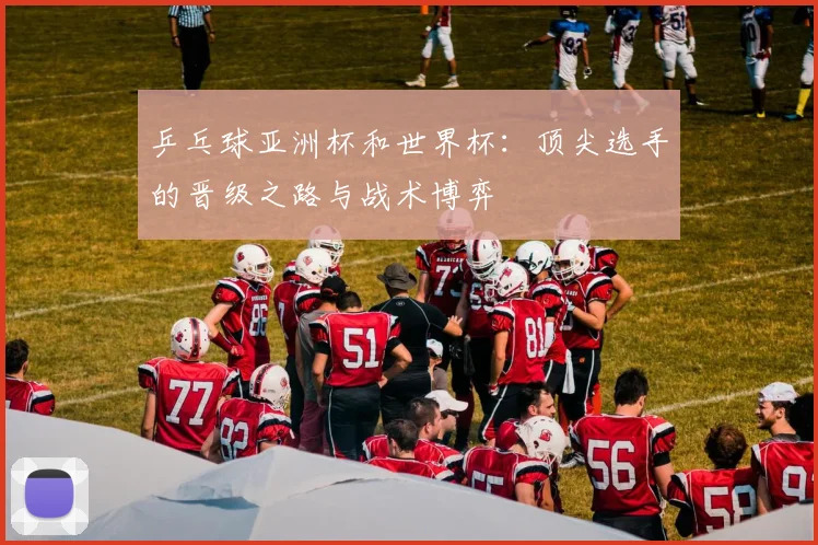 乒乓球亚洲杯和世界杯:顶尖选手的晋级之路与战术博弈