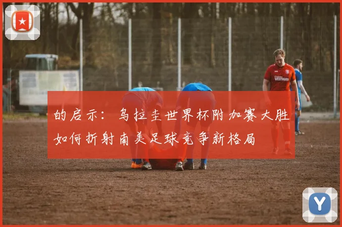 的启示:乌拉圭世界杯附加赛大胜如何折射南美足球竞争新格局