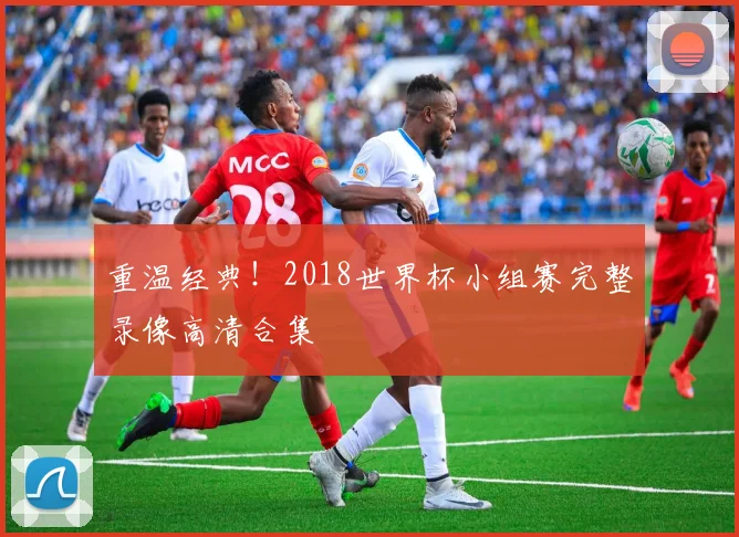 重温经典！2018世界杯小组赛完整录像高清合集