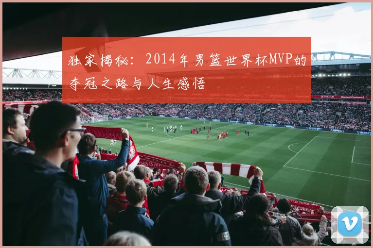 独家揭秘:2014年男篮世界杯MVP的夺冠之路与人生感悟