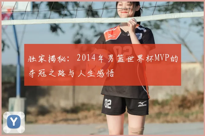 独家揭秘:2014年男篮世界杯MVP的夺冠之路与人生感悟